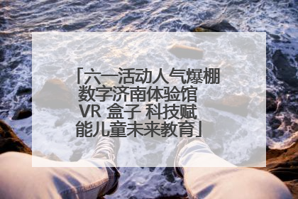 六一活动人气爆棚 数字济南体验馆 VR 盒子 科技赋能儿童未来教育