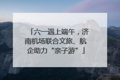 六一遇上端午，济南机场联合文旅、航企助力“亲子游”