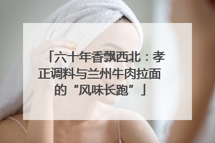 六十年香飘西北：孝正调料与兰州牛肉拉面的“风味长跑”