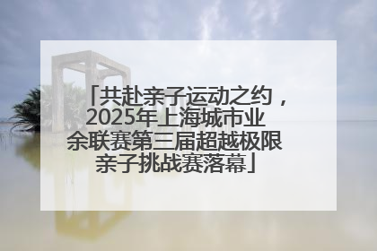 共赴亲子运动之约，2025年上海城市业余联赛第三届超越极限亲子挑战赛落幕
