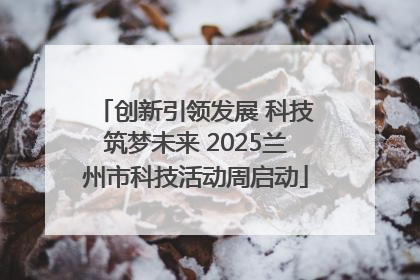 创新引领发展 科技筑梦未来 2025兰州市科技活动周启动