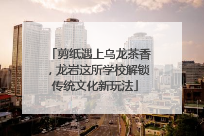 剪纸遇上乌龙茶香，龙岩这所学校解锁传统文化新玩法