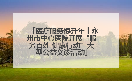 医疗服务提升年丨永州市中心医院开展“服务百姓 健康行动”大型公益义诊活动