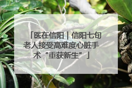 医在信阳｜信阳七旬老人接受高难度心脏手术“重获新生”