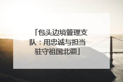 包头边境管理支队：用忠诚与担当驻守祖国北疆