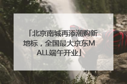 北京南城再添潮购新地标，全国最大京东MALL端午开业