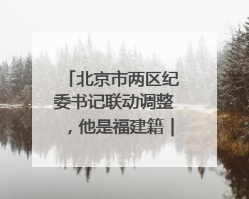 北京市两区纪委书记联动调整，他是福建籍｜福建两地发布一批人事消息