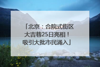 北京：合院式街区大吉巷25日亮相！吸引大批市民涌入