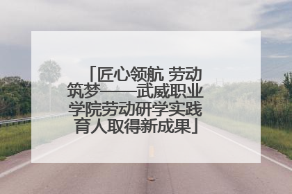匠心领航 劳动筑梦——武威职业学院劳动研学实践育人取得新成果