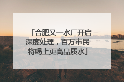 合肥又一水厂开启深度处理，百万市民将喝上更高品质水
