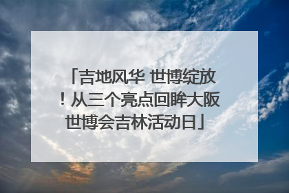 吉地风华 世博绽放！从三个亮点回眸大阪世博会吉林活动日