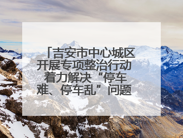吉安市中心城区开展专项整治行动 着力解决“停车难、停车乱”问题（图）