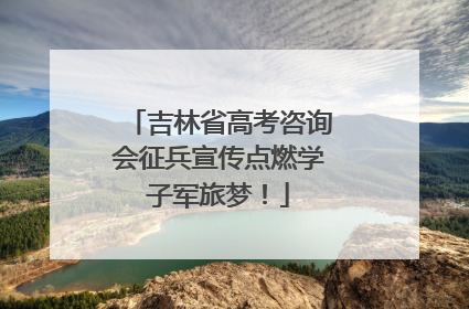 吉林省高考咨询会征兵宣传点燃学子军旅梦！