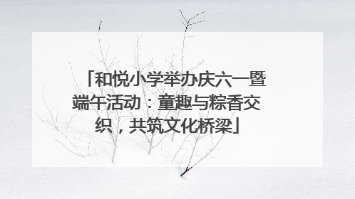 和悦小学举办庆六一暨端午活动：童趣与粽香交织，共筑文化桥梁