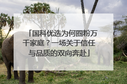 国科优选为何圈粉万千家庭？一场关于信任与品质的双向奔赴