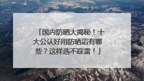 国内防晒大揭秘！十大公认好用防晒霜有哪些？这样选不踩雷！