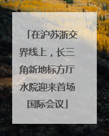 在沪苏浙交界线上，长三角新地标方厅水院迎来首场国际会议