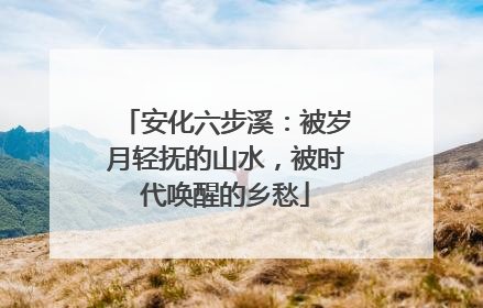 安化六步溪：被岁月轻抚的山水，被时代唤醒的乡愁