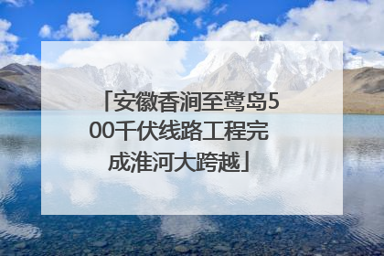 安徽香涧至鹭岛500千伏线路工程完成淮河大跨越