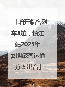 增开临客列车8趟，镇江站2025年暑期旅客运输方案出台