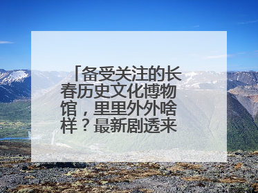备受关注的长春历史文化博物馆，里里外外啥样？最新剧透来了，高清大图