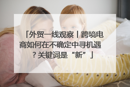 外贸一线观察丨跨境电商如何在不确定中寻机遇？关键词是“新”