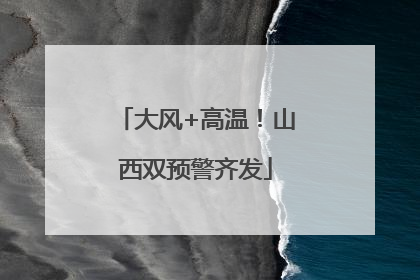 大风+高温！山西双预警齐发