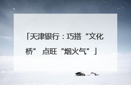 天津银行：巧搭“文化桥” 点旺“烟火气”