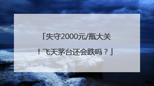 失守2000元/瓶大关！飞天茅台还会跌吗？