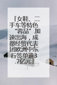 女鞋、二手车等特色“蓉品”加速出海，成都经贸代表团欧洲中东行签单逾3.7亿元