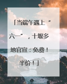 当端午遇上“六一”，十堰多地官宣：免费！半价！