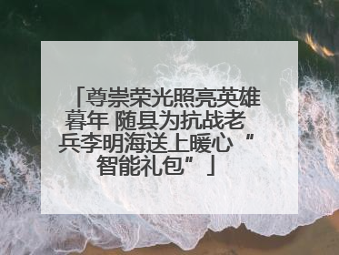 尊崇荣光照亮英雄暮年 随县为抗战老兵李明海送上暖心“智能礼包”