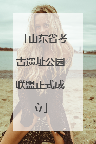 山东省考古遗址公园联盟正式成立