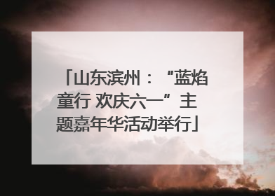 山东滨州：“蓝焰童行 欢庆六一”主题嘉年华活动举行