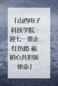山西电子科技学院：迎七一重走红色路 砺初心共担新使命