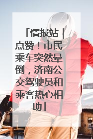 情报站｜点赞！市民乘车突然晕倒，济南公交驾驶员和乘客热心相助