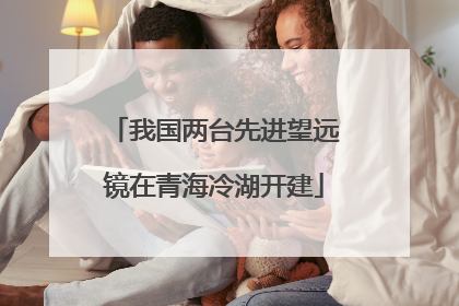 我国两台先进望远镜在青海冷湖开建