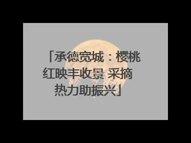 承德宽城：樱桃红映丰收景 采摘热力助振兴
