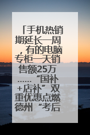 手机热销期延长一周，有的电脑专柜一天销售额25万……“国补+店补”双重优惠点燃德州“考后经济”