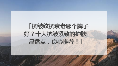 抗皱纹抗衰老哪个牌子好？十大抗皱紧致的护肤品盘点，良心推荐！