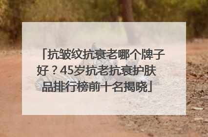 抗皱纹抗衰老哪个牌子好？45岁抗老抗衰护肤品排行榜前十名揭晓