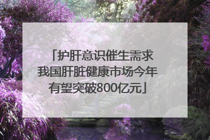 护肝意识催生需求 我国肝脏健康市场今年有望突破800亿元