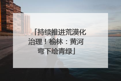 持续推进荒漠化治理！榆林：黄河弯下绘青绿