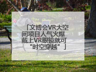 文博会VR大空间项目人气火爆 戴上VR眼镜就可“时空穿越”