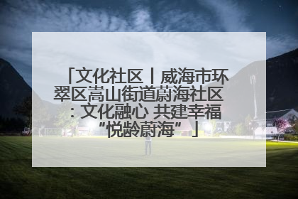 文化社区丨威海市环翠区嵩山街道蔚海社区：文化融心 共建幸福“悦龄蔚海”