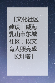 文化社区建设｜威海乳山市东城社区：以文育人照亮成长灯塔