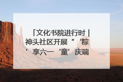 文化书院进行时｜神头社区开展“‘粽’享六一‘童’庆端午”主题系列活动