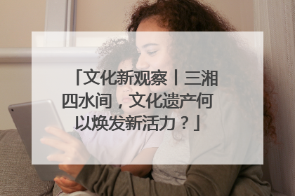 文化新观察丨三湘四水间，文化遗产何以焕发新活力？