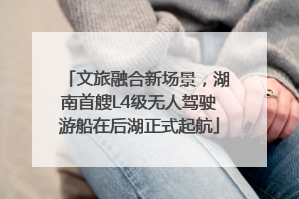 文旅融合新场景，湖南首艘L4级无人驾驶游船在后湖正式起航