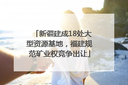 新疆建成18处大型资源基地，福建规范矿业权竞争出让
